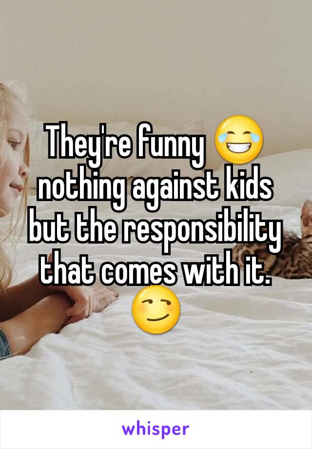 They're funny 😂 nothing against kids but the responsibility that comes with it. 😏