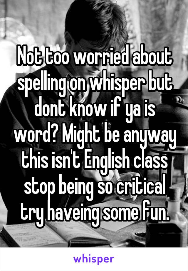 Not too worried about spelling on whisper but dont know if ya is word? Might be anyway this isn't English class stop being so critical try haveing some fun.