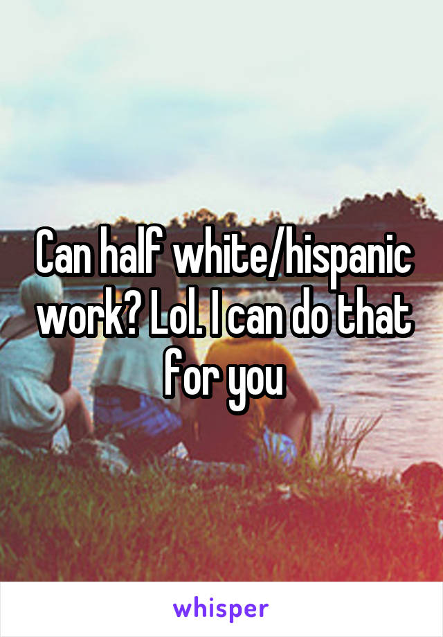 Can half white/hispanic work? Lol. I can do that for you