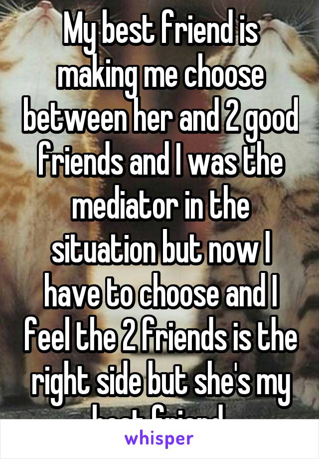 My best friend is making me choose between her and 2 good friends and I was the mediator in the situation but now I have to choose and I feel the 2 friends is the right side but she's my best friend 