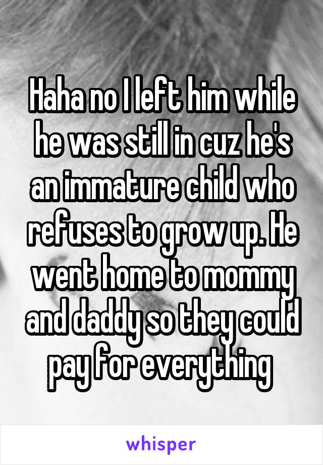 Haha no I left him while he was still in cuz he's an immature child who refuses to grow up. He went home to mommy and daddy so they could pay for everything 