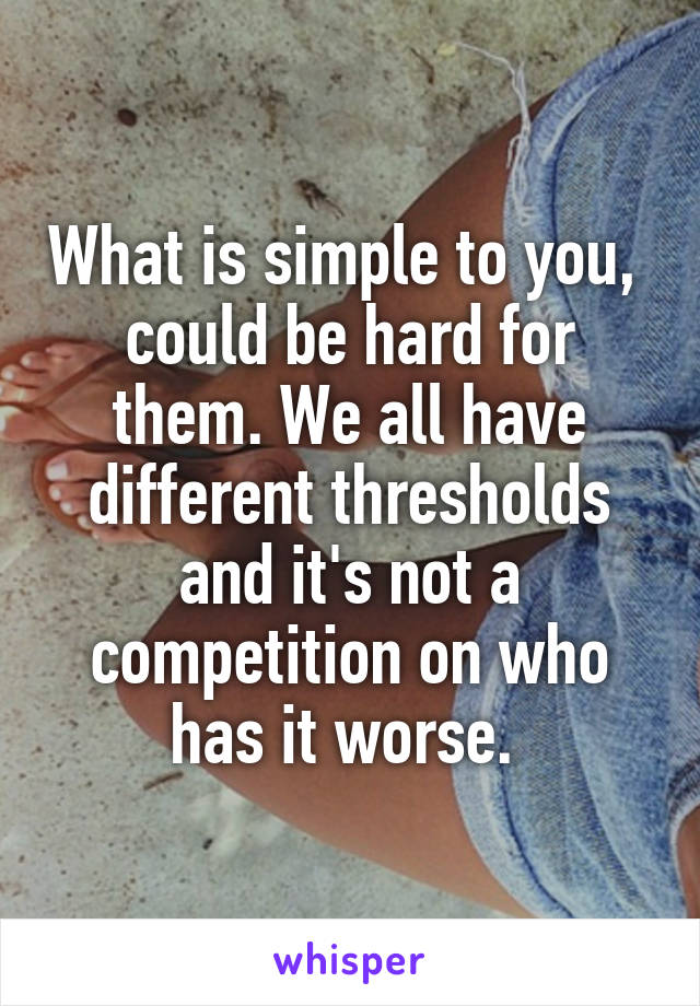 What is simple to you,  could be hard for them. We all have different thresholds and it's not a competition on who has it worse. 