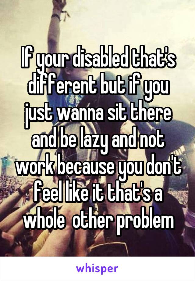 If your disabled that's different but if you just wanna sit there and be lazy and not work because you don't feel like it that's a whole  other problem