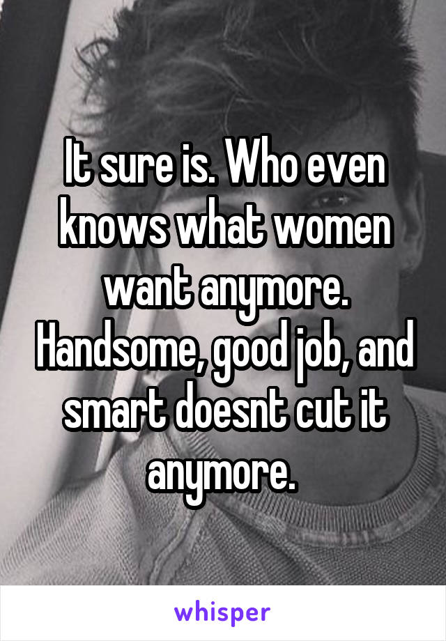 It sure is. Who even knows what women want anymore. Handsome, good job, and smart doesnt cut it anymore. 