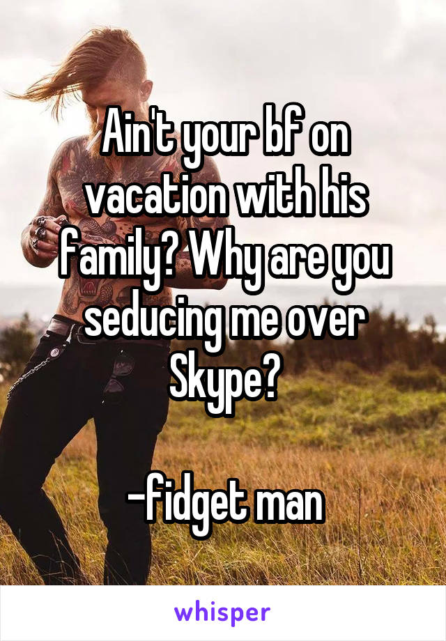 Ain't your bf on vacation with his family? Why are you seducing me over Skype?

-fidget man