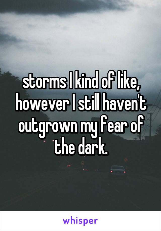 storms I kind of like, however I still haven't outgrown my fear of the dark.