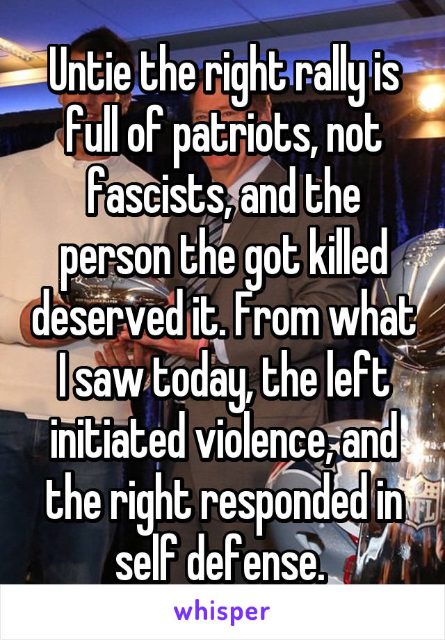 Untie the right rally is full of patriots, not fascists, and the person the got killed deserved it. From what I saw today, the left initiated violence, and the right responded in self defense. 