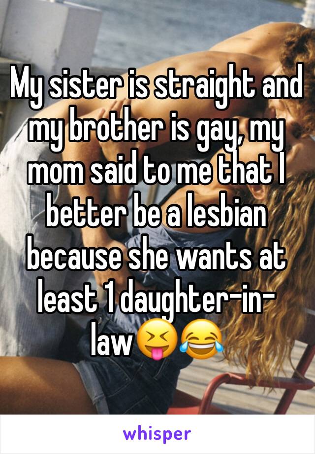 My sister is straight and my brother is gay, my mom said to me that I better be a lesbian because she wants at least 1 daughter-in-law😝😂