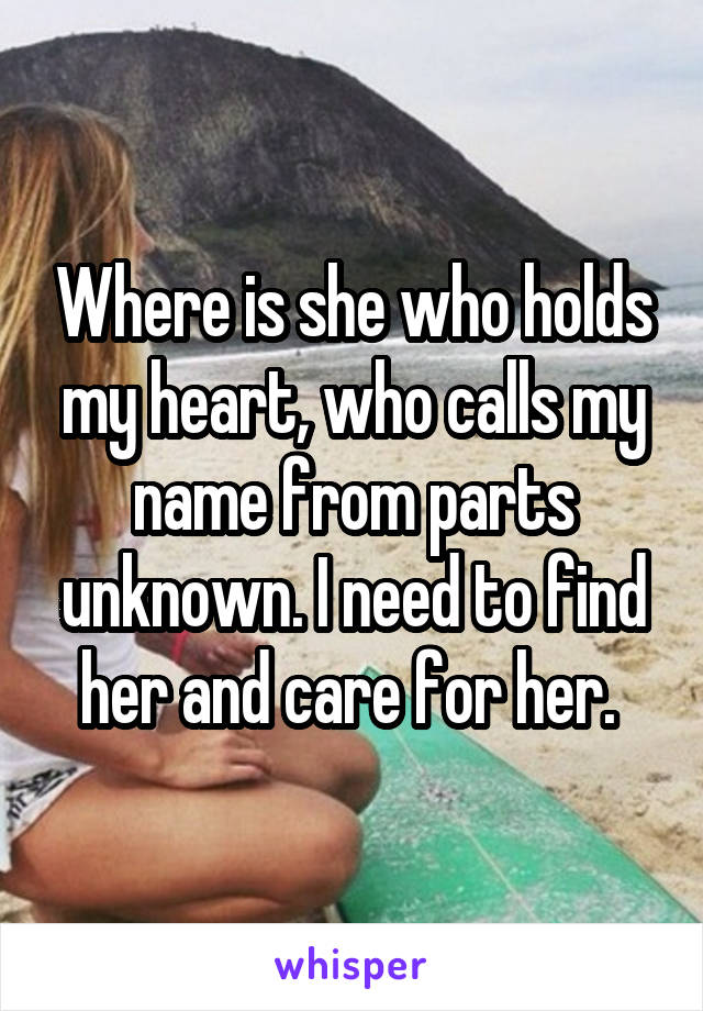 Where is she who holds my heart, who calls my name from parts unknown. I need to find her and care for her. 
