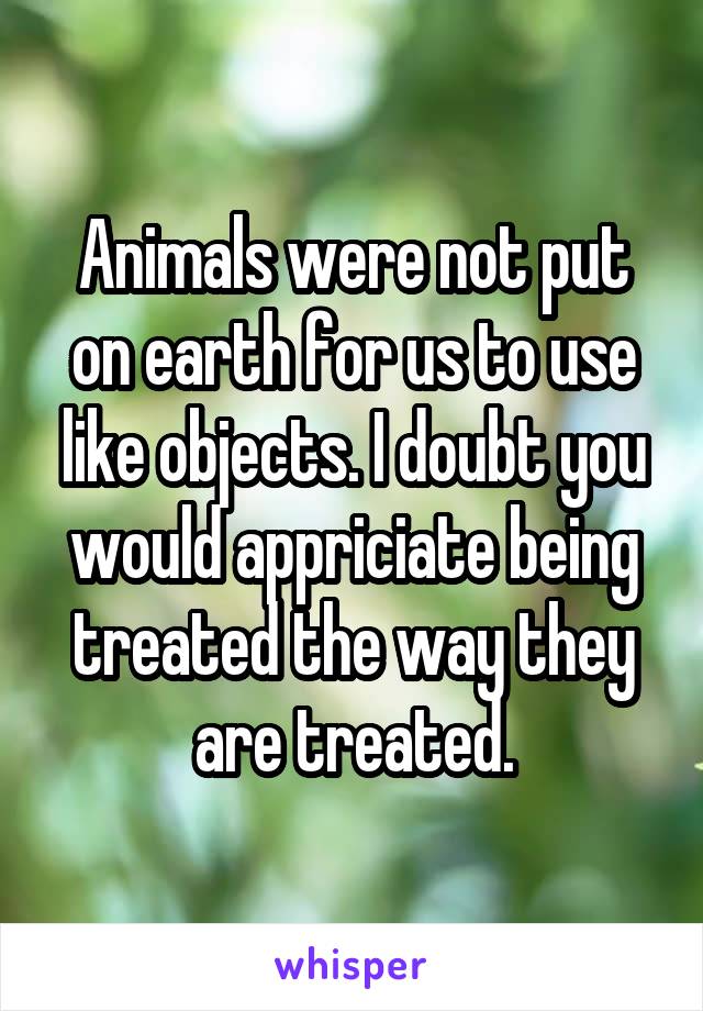 Animals were not put on earth for us to use like objects. I doubt you would appriciate being treated the way they are treated.