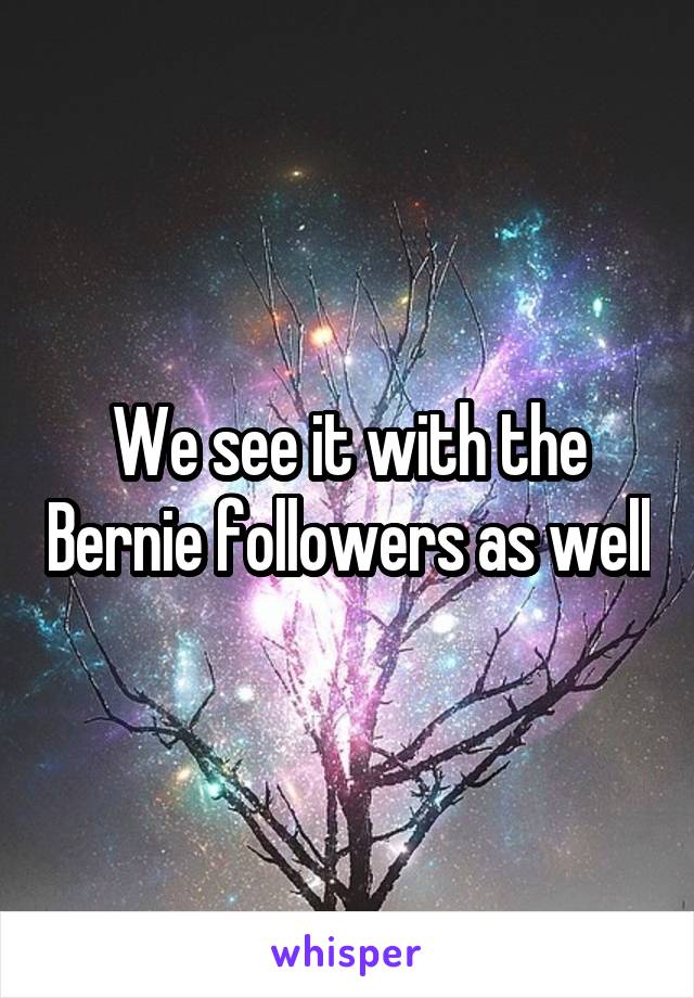 We see it with the Bernie followers as well