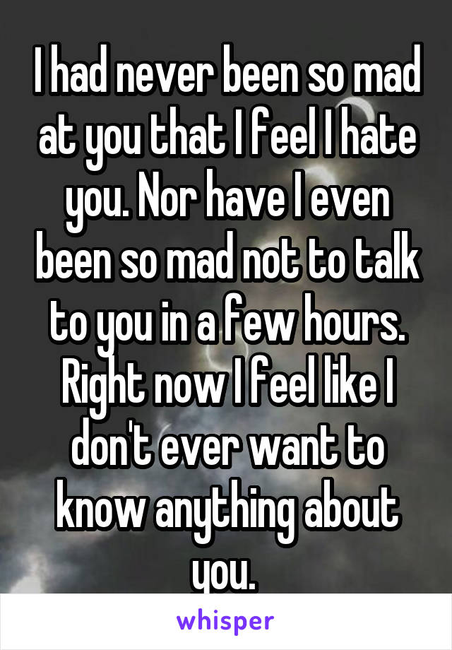 I had never been so mad at you that I feel I hate you. Nor have I even been so mad not to talk to you in a few hours. Right now I feel like I don't ever want to know anything about you. 