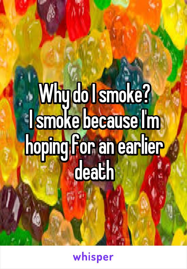 Why do I smoke?
I smoke because I'm hoping for an earlier death