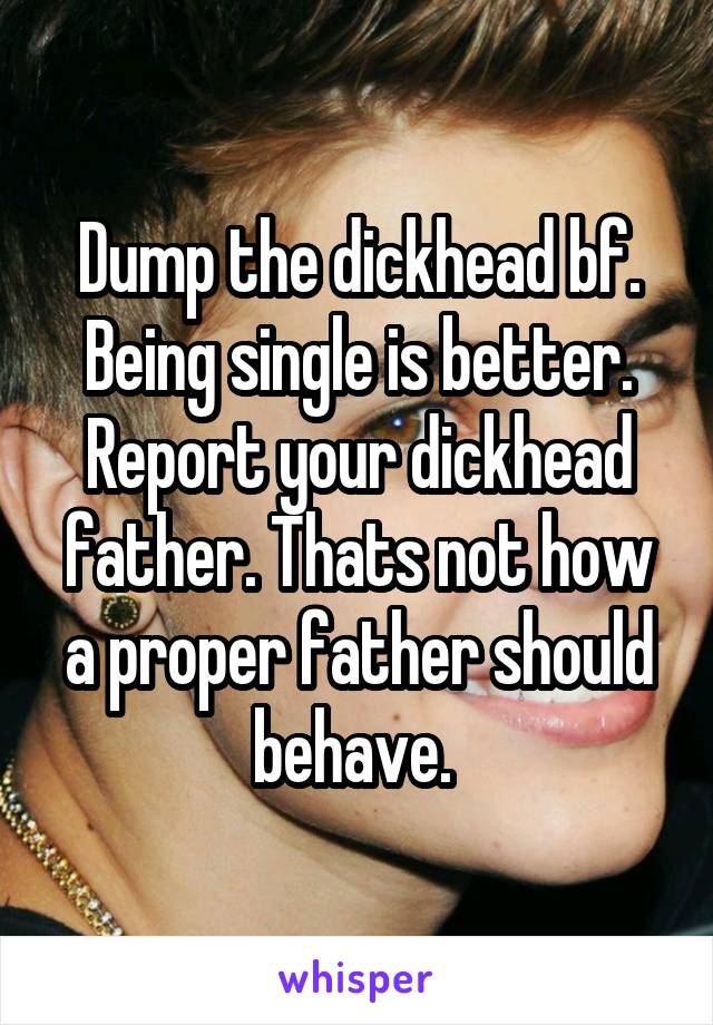Dump the dickhead bf. Being single is better. Report your dickhead father. Thats not how a proper father should behave. 