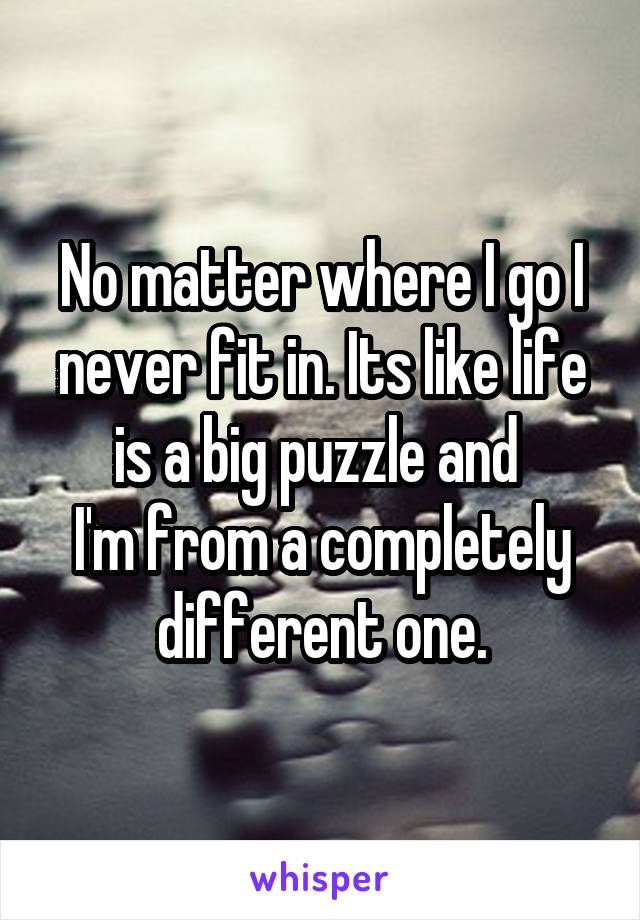 No matter where I go I never fit in. Its like life is a big puzzle and 
I'm from a completely different one.