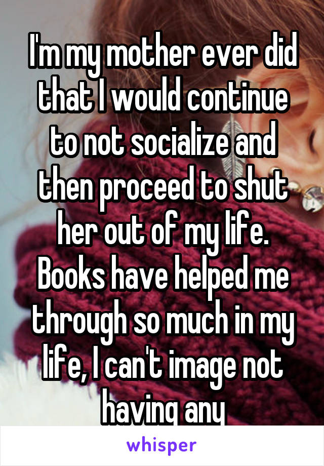 I'm my mother ever did that I would continue to not socialize and then proceed to shut her out of my life. Books have helped me through so much in my life, I can't image not having any