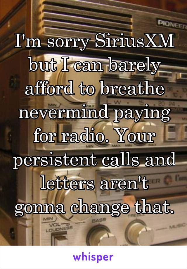 I'm sorry SiriusXM but I can barely afford to breathe nevermind paying for radio. Your persistent calls and letters aren't gonna change that. 