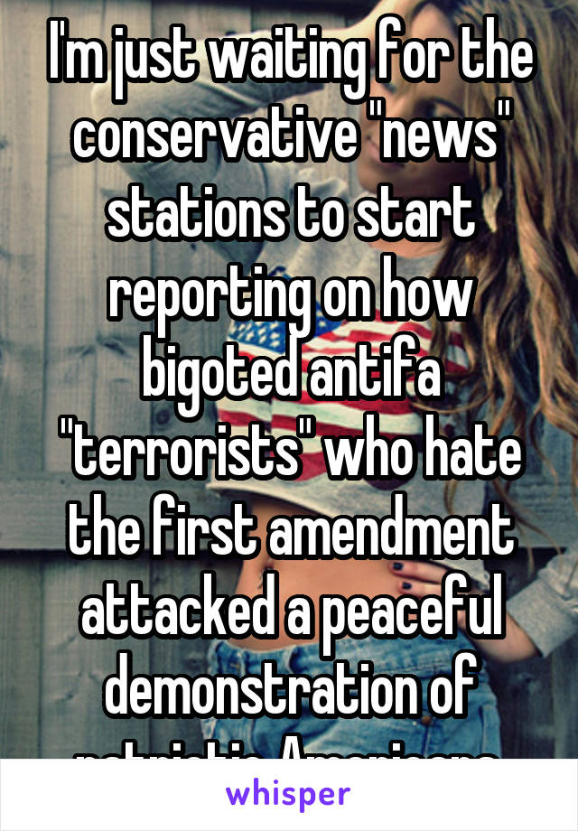 I'm just waiting for the conservative "news" stations to start reporting on how bigoted antifa "terrorists" who hate the first amendment attacked a peaceful demonstration of patriotic Americans.