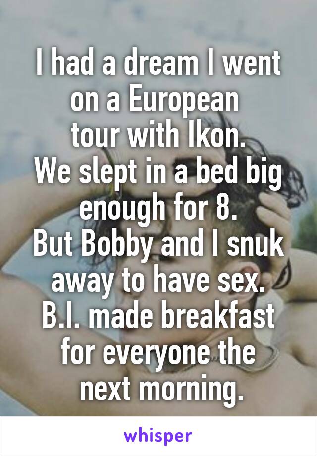 I had a dream I went on a European 
tour with Ikon.
We slept in a bed big enough for 8.
But Bobby and I snuk away to have sex.
B.I. made breakfast for everyone the
 next morning.