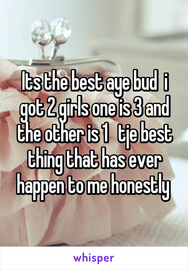 Its the best aye bud  i got 2 girls one is 3 and the other is 1   tje best thing that has ever happen to me honestly 