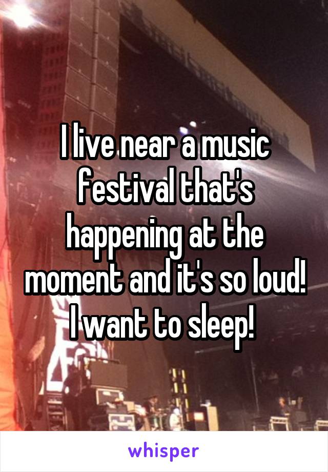 I live near a music festival that's happening at the moment and it's so loud! I want to sleep! 