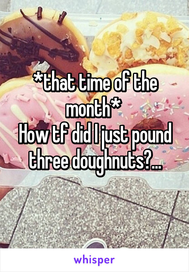*that time of the month* 
How tf did I just pound three doughnuts?...
