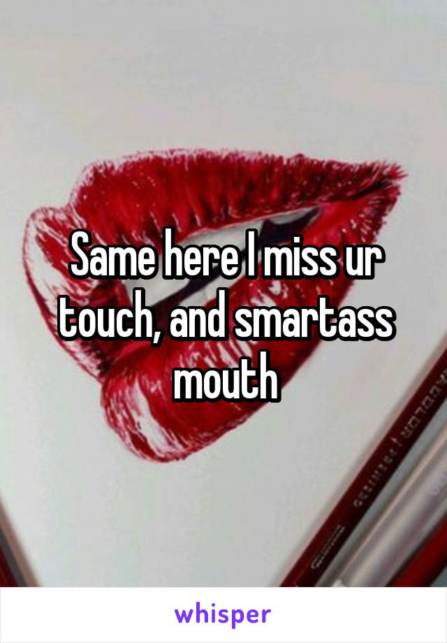 Same here I miss ur touch, and smartass mouth
