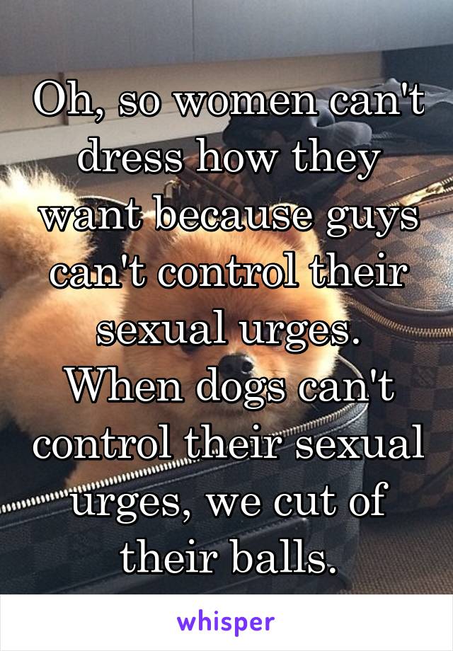 Oh, so women can't dress how they want because guys can't control their sexual urges. When dogs can't control their sexual urges, we cut of their balls.