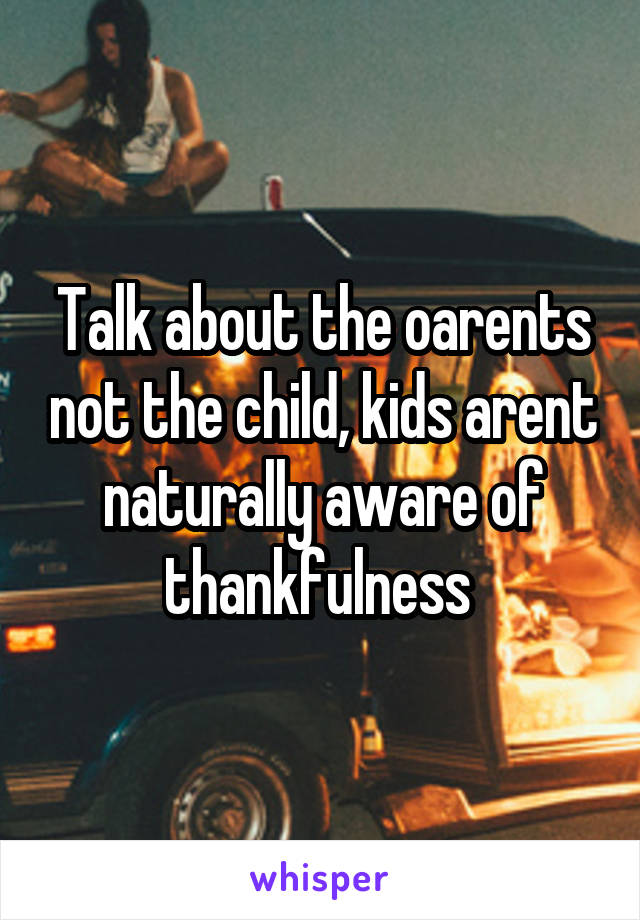 Talk about the oarents not the child, kids arent naturally aware of thankfulness 