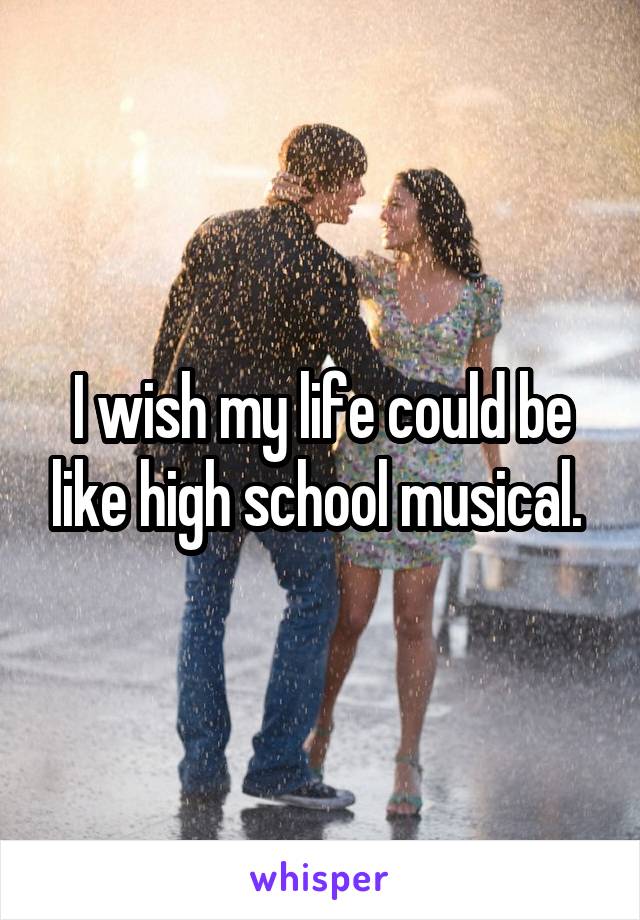 I wish my life could be like high school musical. 