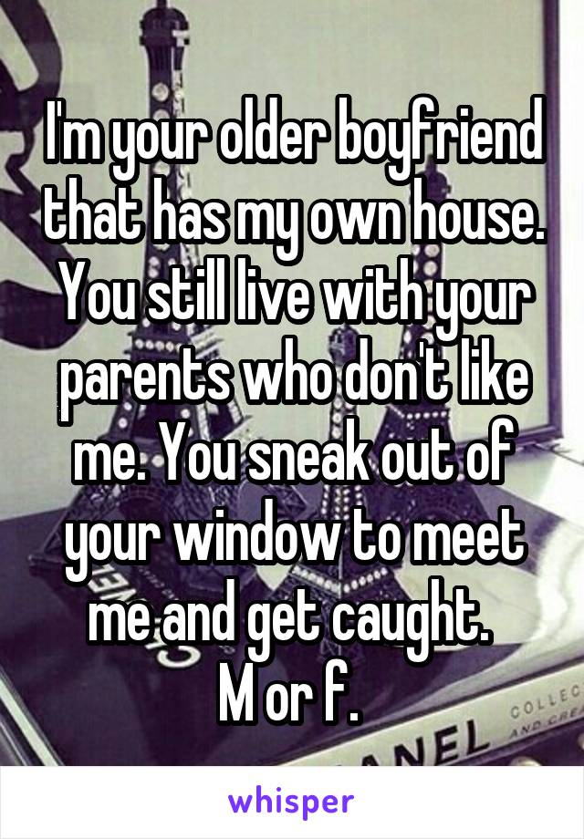 I'm your older boyfriend that has my own house. You still live with your parents who don't like me. You sneak out of your window to meet me and get caught. 
M or f. 