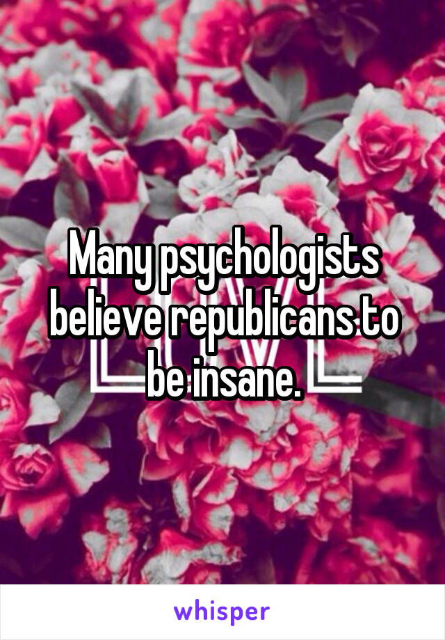 Many psychologists believe republicans to be insane.