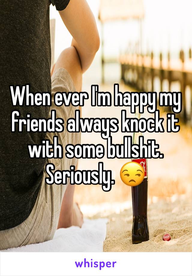 When ever I'm happy my friends always knock it with some bullshit. Seriously. 😒