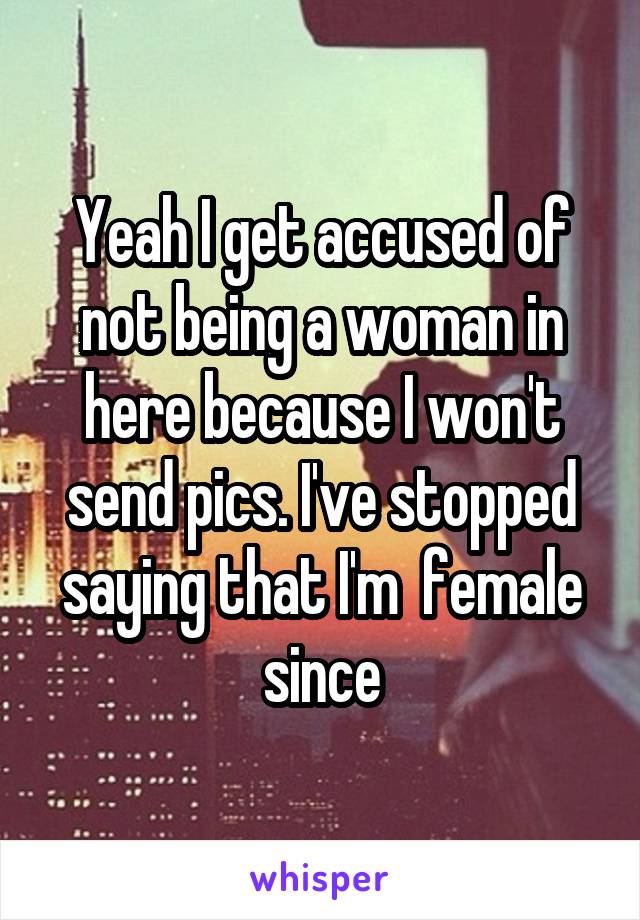 Yeah I get accused of not being a woman in here because I won't send pics. I've stopped saying that I'm  female since