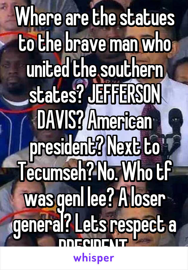 Where are the statues to the brave man who united the southern states? JEFFERSON DAVIS? American president? Next to Tecumseh? No. Who tf was genl lee? A loser general? Lets respect a PRESIDENT 