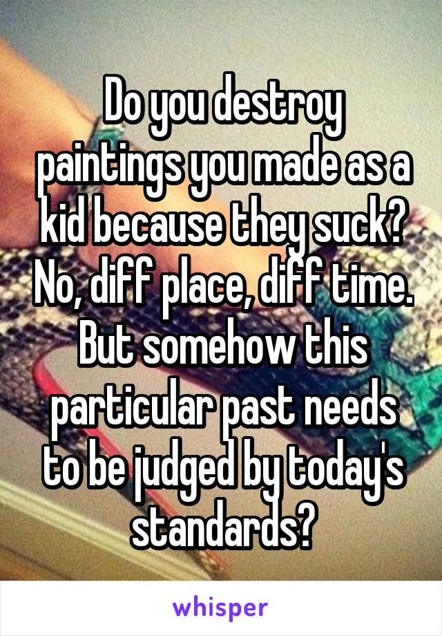 Do you destroy paintings you made as a kid because they suck? No, diff place, diff time. But somehow this particular past needs to be judged by today's standards?