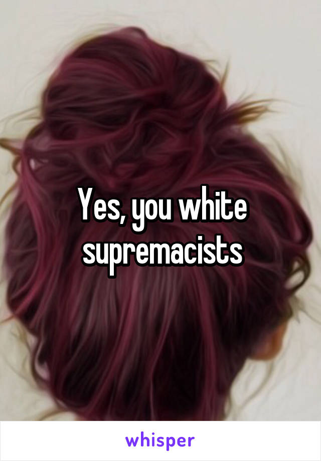 Yes, you white supremacists