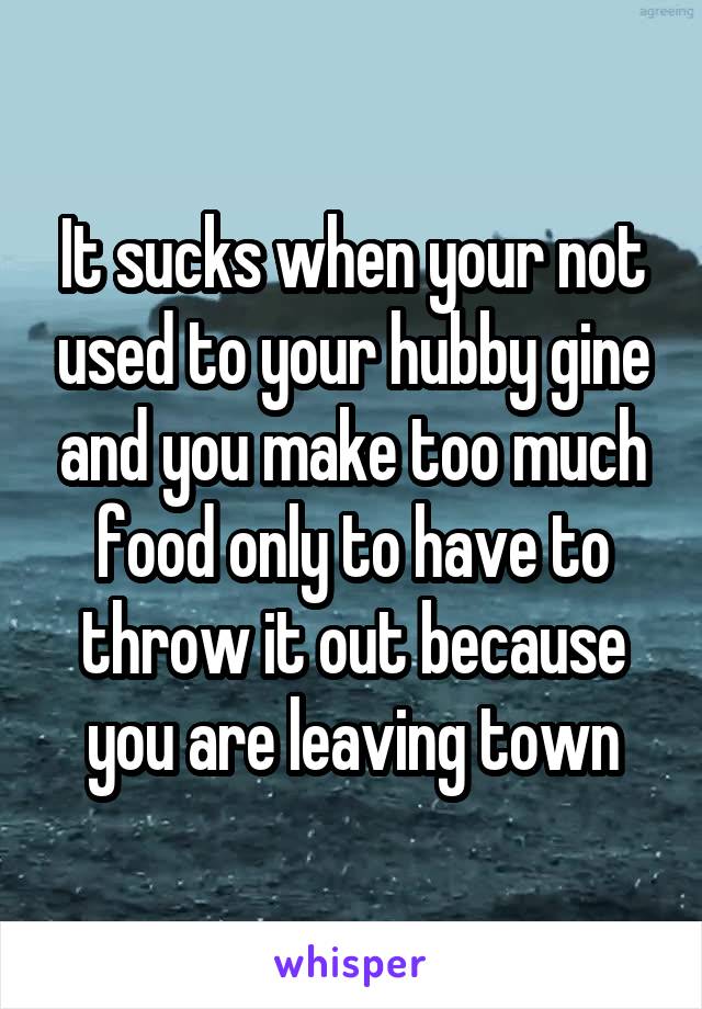 It sucks when your not used to your hubby gine and you make too much food only to have to throw it out because you are leaving town