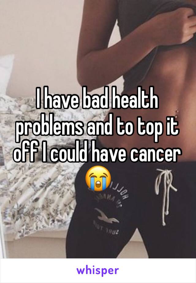 I have bad health problems and to top it off I could have cancer 😭