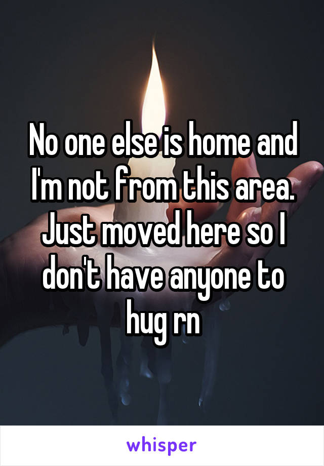 No one else is home and I'm not from this area. Just moved here so I don't have anyone to hug rn