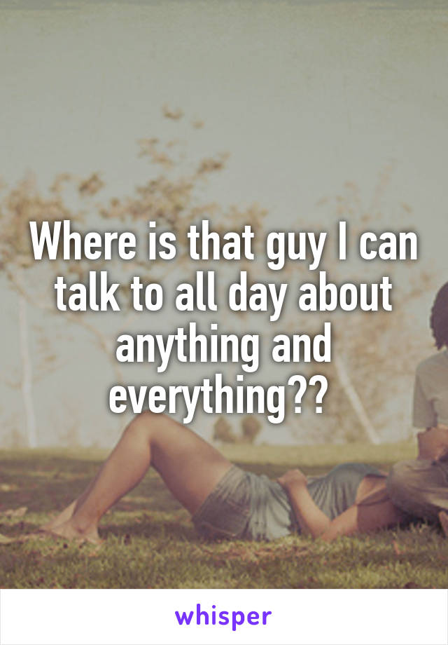 Where is that guy I can talk to all day about anything and everything?? 
