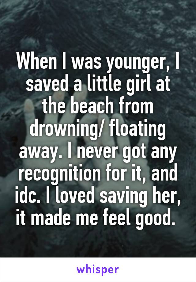When I was younger, I saved a little girl at the beach from drowning/ floating away. I never got any recognition for it, and idc. I loved saving her, it made me feel good. 