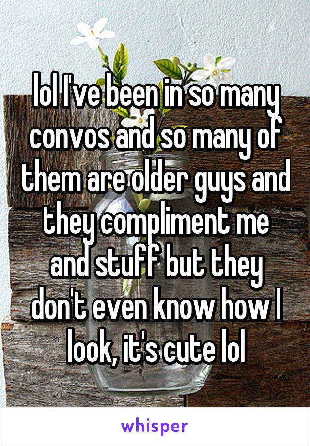 lol I've been in so many convos and so many of them are older guys and they compliment me and stuff but they don't even know how I look, it's cute lol