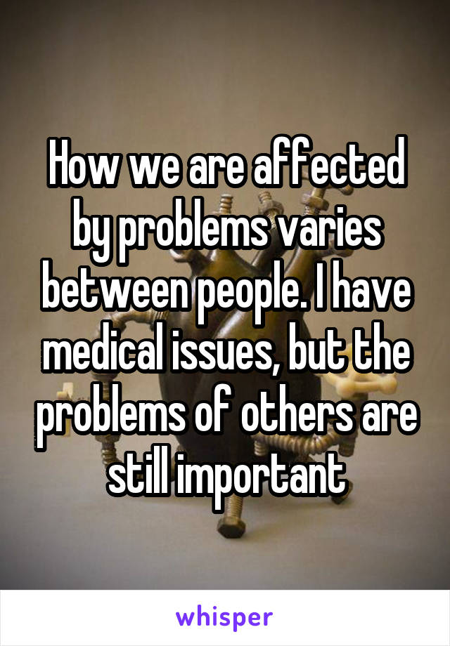 How we are affected by problems varies between people. I have medical issues, but the problems of others are still important