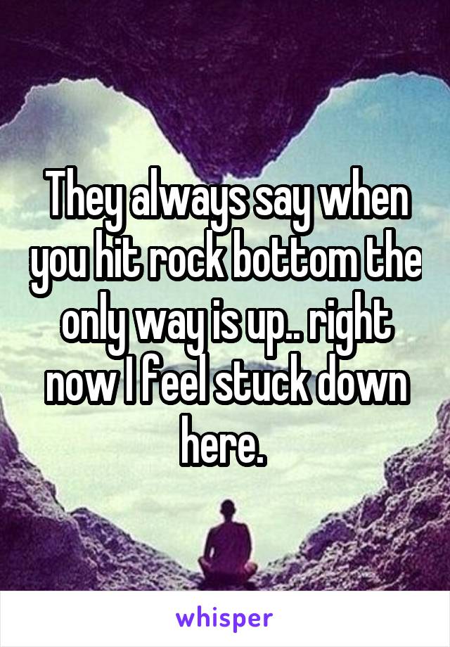 They always say when you hit rock bottom the only way is up.. right now I feel stuck down here. 