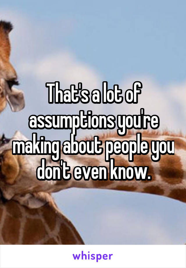 That's a lot of assumptions you're making about people you don't even know.