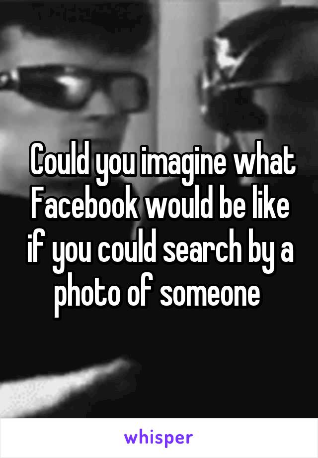  Could you imagine what Facebook would be like if you could search by a photo of someone 