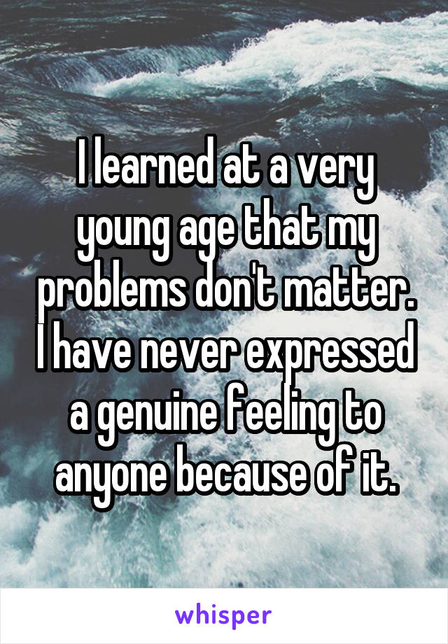 I learned at a very young age that my problems don't matter. I have never expressed a genuine feeling to anyone because of it.
