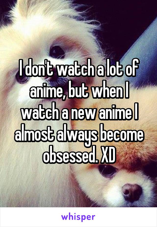 I don't watch a lot of anime, but when I watch a new anime I almost always become obsessed. XD