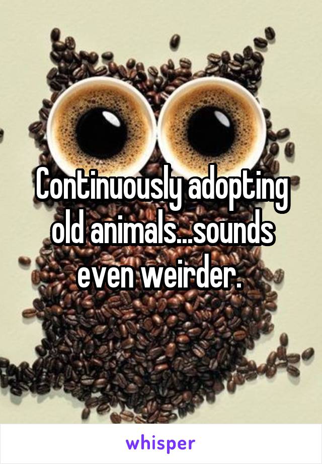 Continuously adopting old animals...sounds even weirder. 